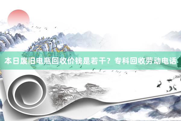 本日废旧电瓶回收价钱是若干？专科回收劳动电话