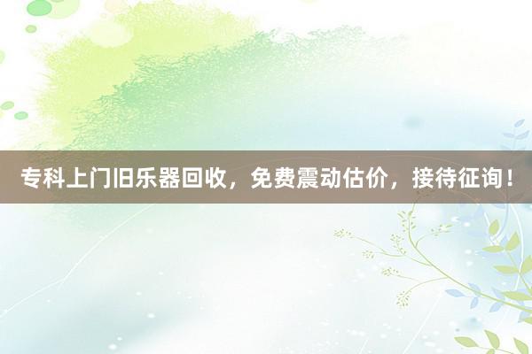 专科上门旧乐器回收，免费震动估价，接待征询！