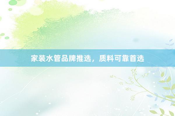 家装水管品牌推选，质料可靠首选