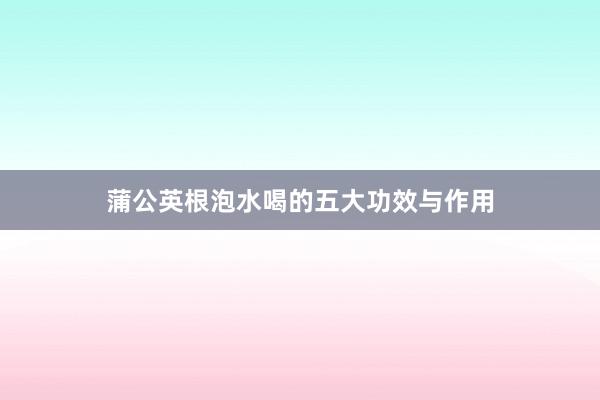 蒲公英根泡水喝的五大功效与作用