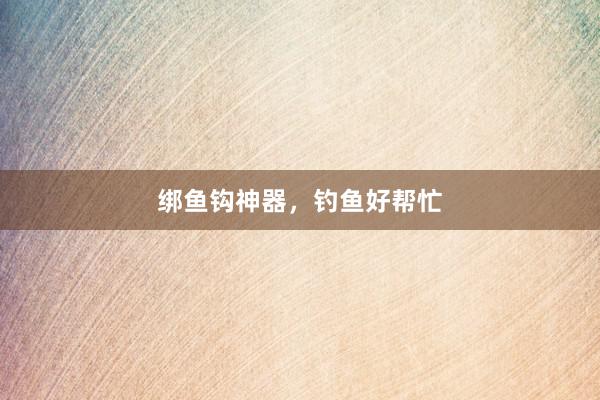 绑鱼钩神器，钓鱼好帮忙