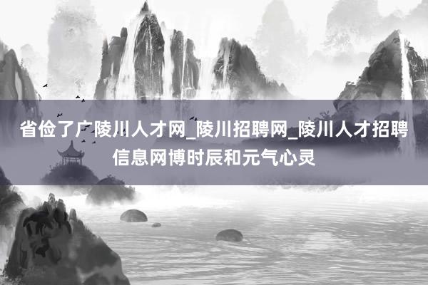省俭了广陵川人才网_陵川招聘网_陵川人才招聘信息网博时辰和元气心灵