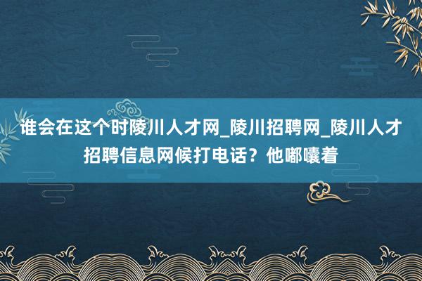 谁会在这个时陵川人才网_陵川招聘网_陵川人才招聘信息网候打电话？他嘟囔着