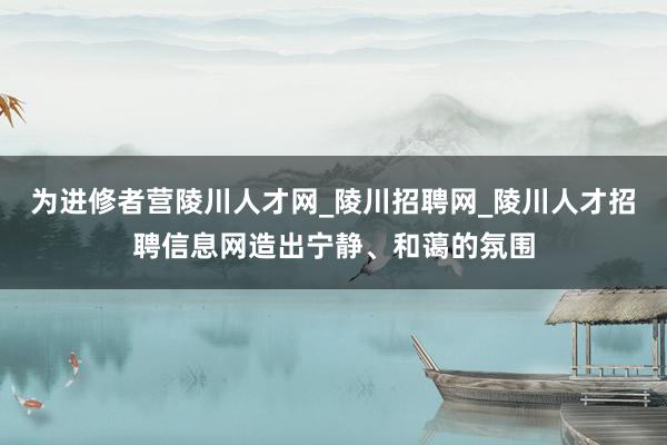 为进修者营陵川人才网_陵川招聘网_陵川人才招聘信息网造出宁静、和蔼的氛围