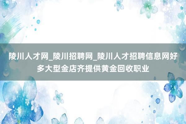 陵川人才网_陵川招聘网_陵川人才招聘信息网好多大型金店齐提供黄金回收职业
